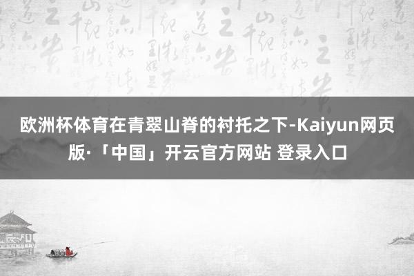 欧洲杯体育在青翠山脊的衬托之下-Kaiyun网页版·「中国」开云官方网站 登录入口