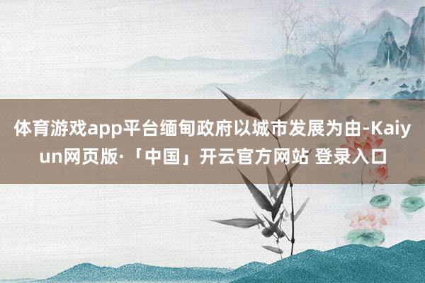 体育游戏app平台缅甸政府以城市发展为由-Kaiyun网页版·「中国」开云官方网站 登录入口