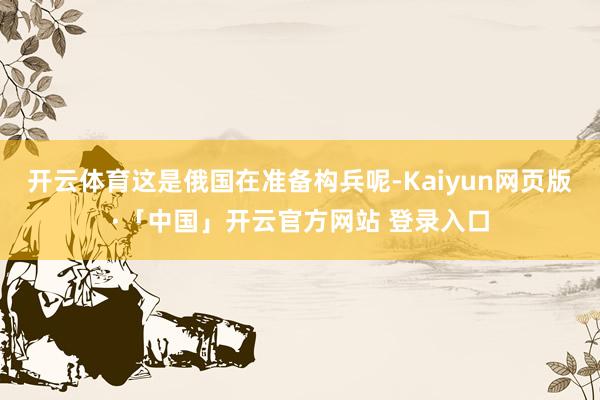 开云体育这是俄国在准备构兵呢-Kaiyun网页版·「中国」开云官方网站 登录入口