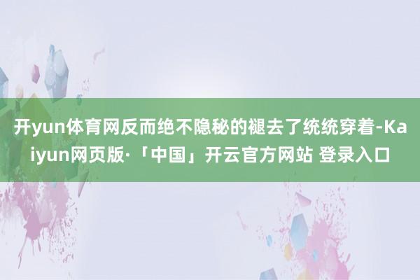 开yun体育网反而绝不隐秘的褪去了统统穿着-Kaiyun网页版·「中国」开云官方网站 登录入口