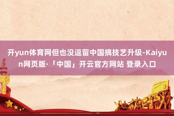 开yun体育网但也没逗留中国搞技艺升级-Kaiyun网页版·「中国」开云官方网站 登录入口