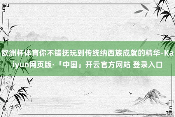 欧洲杯体育你不错抚玩到传统纳西族成就的精华-Kaiyun网页版·「中国」开云官方网站 登录入口