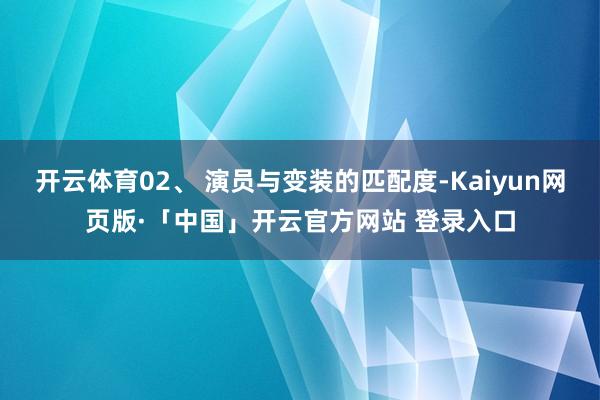 开云体育02、 演员与变装的匹配度-Kaiyun网页版·「中国」开云官方网站 登录入口