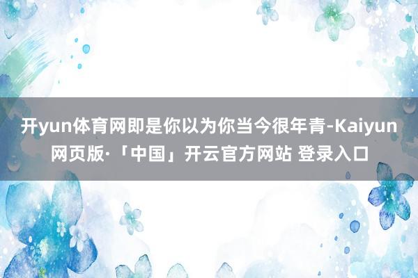 开yun体育网即是你以为你当今很年青-Kaiyun网页版·「中国」开云官方网站 登录入口