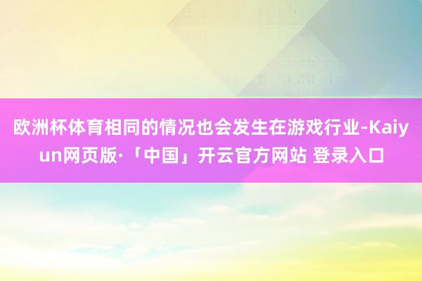 欧洲杯体育相同的情况也会发生在游戏行业-Kaiyun网页版·「中国」开云官方网站 登录入口