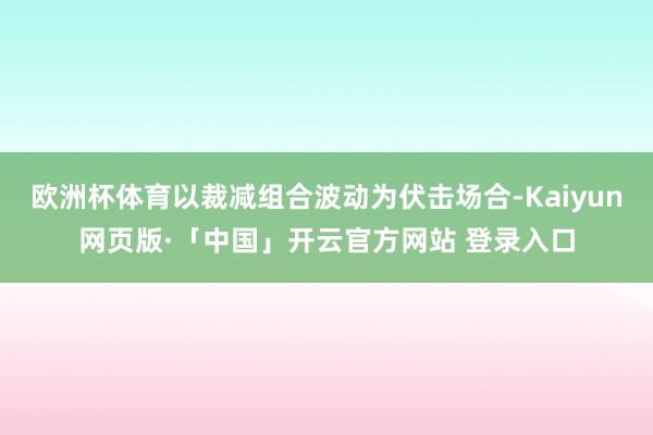 欧洲杯体育以裁减组合波动为伏击场合-Kaiyun网页版·「中国」开云官方网站 登录入口