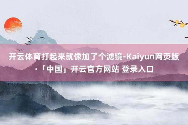 开云体育打起来就像加了个滤镜-Kaiyun网页版·「中国」开云官方网站 登录入口