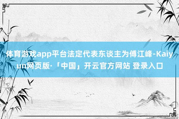 体育游戏app平台法定代表东谈主为傅江峰-Kaiyun网页版·「中国」开云官方网站 登录入口