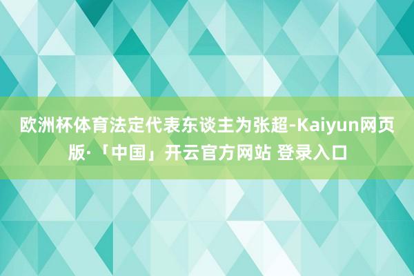 欧洲杯体育法定代表东谈主为张超-Kaiyun网页版·「中国」开云官方网站 登录入口