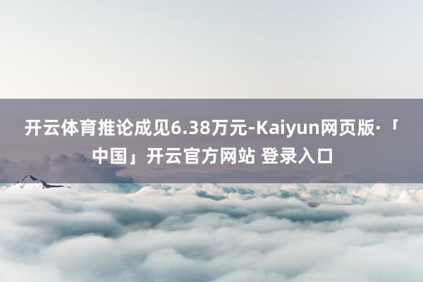 开云体育推论成见6.38万元-Kaiyun网页版·「中国」开云官方网站 登录入口
