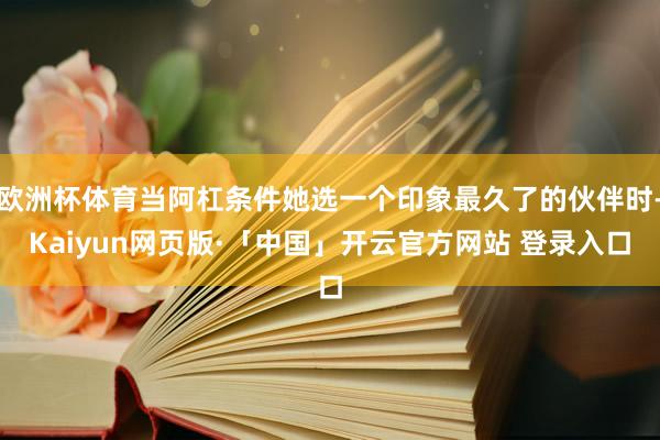 欧洲杯体育当阿杠条件她选一个印象最久了的伙伴时-Kaiyun网页版·「中国」开云官方网站 登录入口