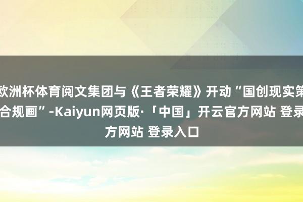 欧洲杯体育阅文集团与《王者荣耀》开动“国创现实策略配合规画”-Kaiyun网页版·「中国」开云官方网站 登录入口
