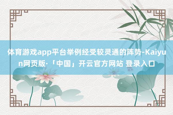 体育游戏app平台举例经受较灵通的阵势-Kaiyun网页版·「中国」开云官方网站 登录入口