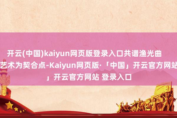 开云(中国)kaiyun网页版登录入口共谱渔光曲         以电影艺术为契合点-Kaiyun网页版·「中国」开云官方网站 登录入口