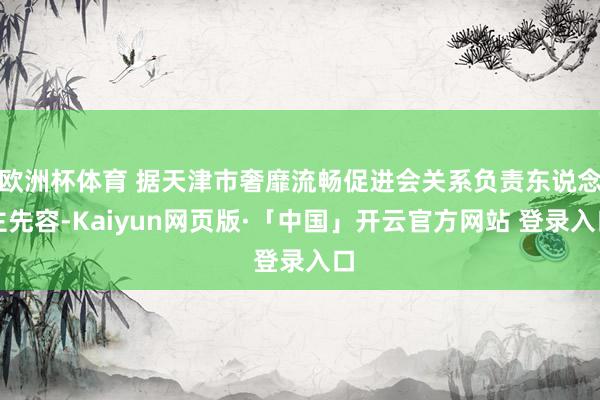 欧洲杯体育 据天津市奢靡流畅促进会关系负责东说念主先容-Kaiyun网页版·「中国」开云官方网站 登录入口