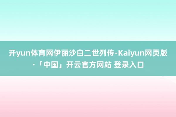 开yun体育网伊丽沙白二世列传-Kaiyun网页版·「中国」开云官方网站 登录入口