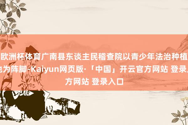 欧洲杯体育广南县东谈主民稽查院以青少年法治种植基地为阵脚-Kaiyun网页版·「中国」开云官方网站 登录入口