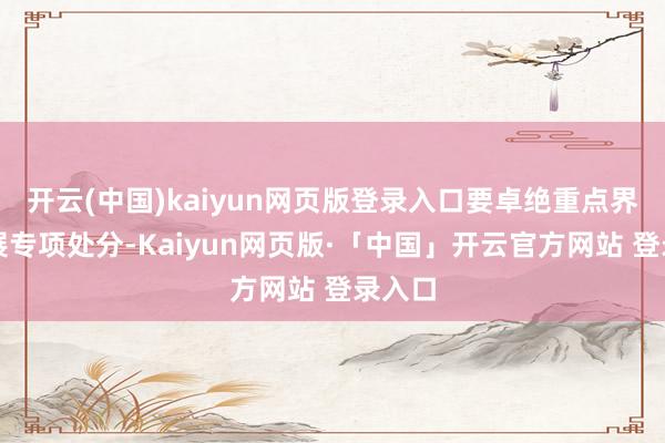 开云(中国)kaiyun网页版登录入口要卓绝重点界限开展专项处分-Kaiyun网页版·「中国」开云官方网站 登录入口