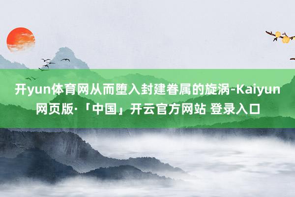开yun体育网从而堕入封建眷属的旋涡-Kaiyun网页版·「中国」开云官方网站 登录入口