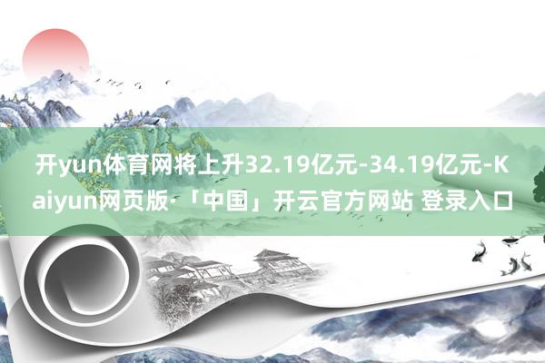 开yun体育网将上升32.19亿元-34.19亿元-Kaiyun网页版·「中国」开云官方网站 登录入口
