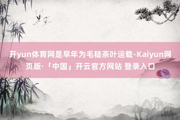 开yun体育网是早年为毛糙茶叶运载-Kaiyun网页版·「中国」开云官方网站 登录入口
