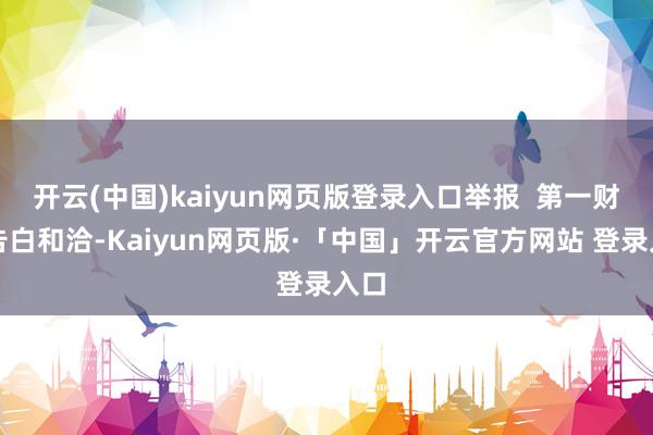 开云(中国)kaiyun网页版登录入口举报  第一财经告白和洽-Kaiyun网页版·「中国」开云官方网站 登录入口