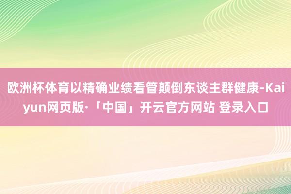 欧洲杯体育以精确业绩看管颠倒东谈主群健康-Kaiyun网页版·「中国」开云官方网站 登录入口
