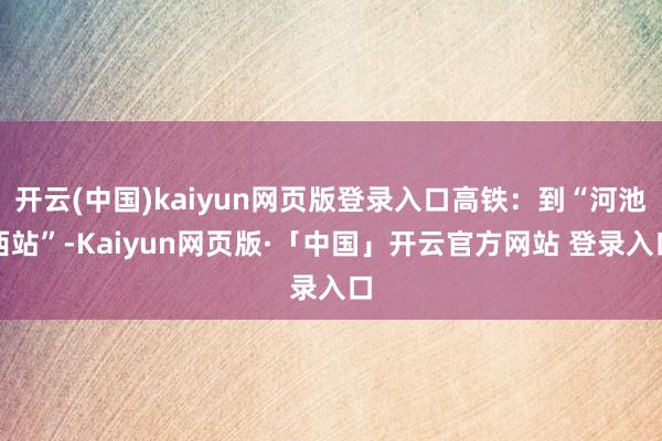 开云(中国)kaiyun网页版登录入口高铁：到“河池西站”-Kaiyun网页版·「中国」开云官方网站 登录入口