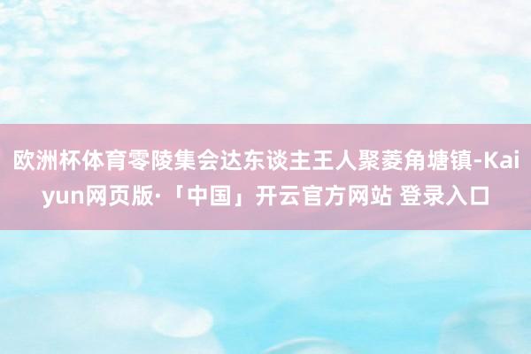 欧洲杯体育零陵集会达东谈主王人聚菱角塘镇-Kaiyun网页版·「中国」开云官方网站 登录入口
