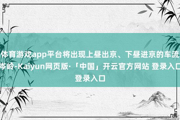 体育游戏app平台将出现上昼出京、下昼进京的车流岑岭-Kaiyun网页版·「中国」开云官方网站 登录入口