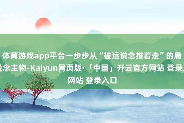 体育游戏app平台一步步从“被运说念推着走”的庸东说念主物-Kaiyun网页版·「中国」开云官方网站 登录入口