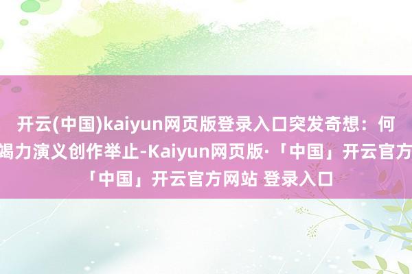 开云(中国)kaiyun网页版登录入口突发奇想：何不搞一次长篇竭力演义创作举止-Kaiyun网页版·「中国」开云官方网站 登录入口