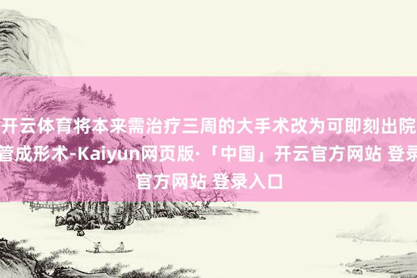开云体育将本来需治疗三周的大手术改为可即刻出院的血管成形术-Kaiyun网页版·「中国」开云官方网站 登录入口