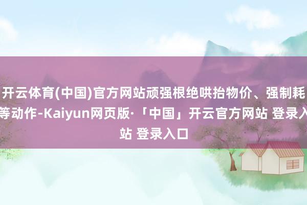 开云体育(中国)官方网站顽强根绝哄抬物价、强制耗尽等动作-Kaiyun网页版·「中国」开云官方网站 登录入口