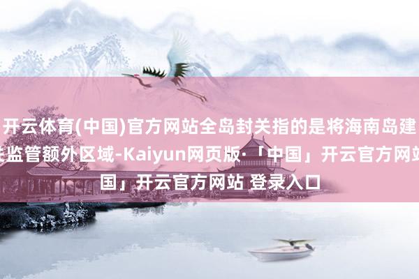 开云体育(中国)官方网站全岛封关指的是将海南岛建成一个海关监管额外区域-Kaiyun网页版·「中国」开云官方网站 登录入口
