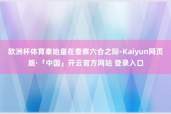 欧洲杯体育秦始皇在查察六合之际-Kaiyun网页版·「中国」开云官方网站 登录入口