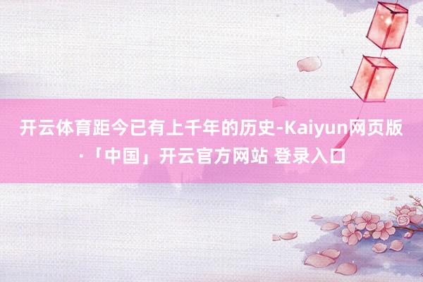 开云体育距今已有上千年的历史-Kaiyun网页版·「中国」开云官方网站 登录入口