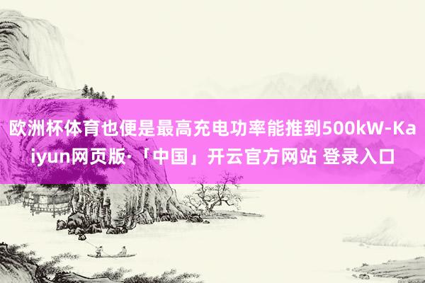 欧洲杯体育也便是最高充电功率能推到500kW-Kaiyun网页版·「中国」开云官方网站 登录入口