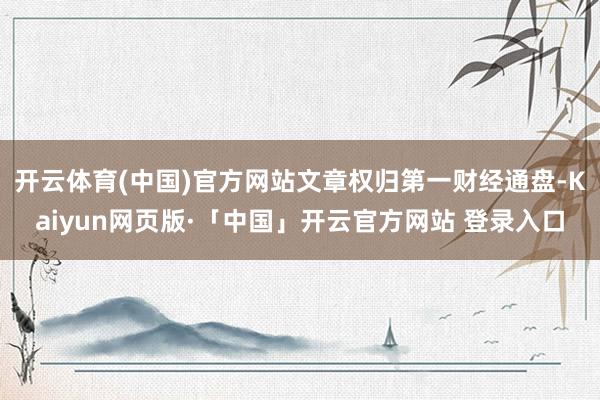 开云体育(中国)官方网站文章权归第一财经通盘-Kaiyun网页版·「中国」开云官方网站 登录入口