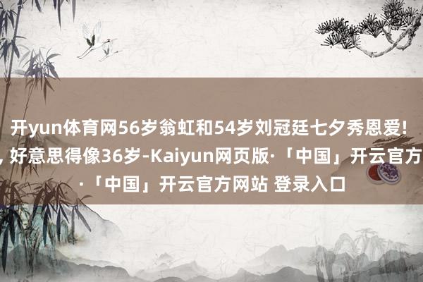 开yun体育网56岁翁虹和54岁刘冠廷七夕秀恩爱! 翁虹笑貌幸福, 好意思得像36岁-Kaiyun网页版·「中国」开云官方网站 登录入口