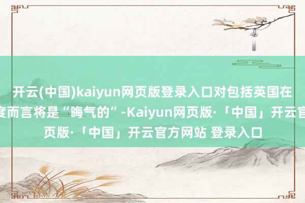 开云(中国)kaiyun网页版登录入口对包括英国在内的一些欧洲国度而言将是“晦气的”-Kaiyun网页版·「中国」开云官方网站 登录入口