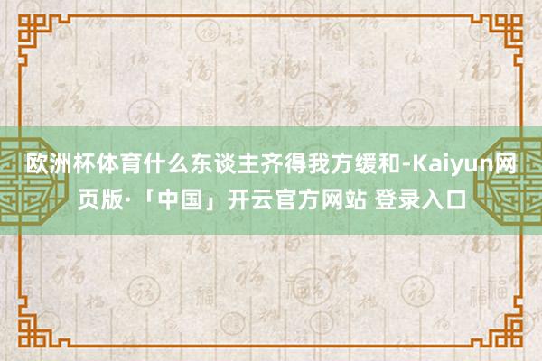 欧洲杯体育什么东谈主齐得我方缓和-Kaiyun网页版·「中国」开云官方网站 登录入口