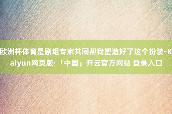 欧洲杯体育是剧组专家共同帮我塑造好了这个扮装-Kaiyun网页版·「中国」开云官方网站 登录入口