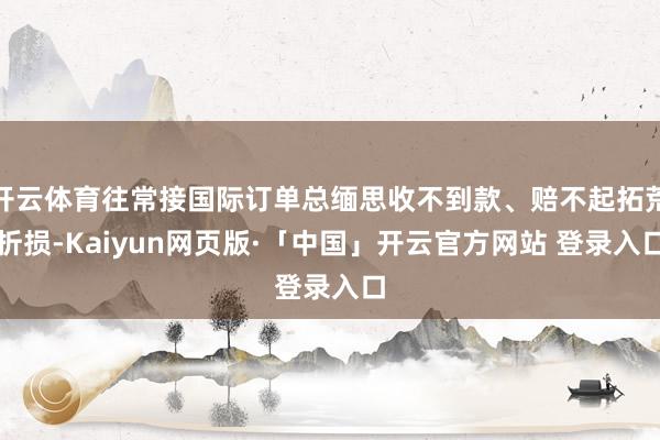 开云体育往常接国际订单总缅思收不到款、赔不起拓荒折损-Kaiyun网页版·「中国」开云官方网站 登录入口