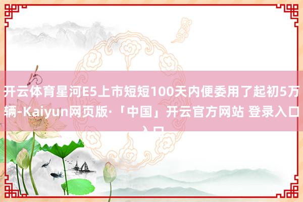 开云体育星河E5上市短短100天内便委用了起初5万辆-Kaiyun网页版·「中国」开云官方网站 登录入口