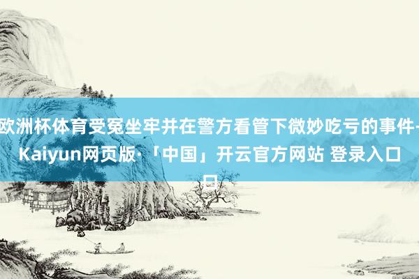 欧洲杯体育受冤坐牢并在警方看管下微妙吃亏的事件-Kaiyun网页版·「中国」开云官方网站 登录入口