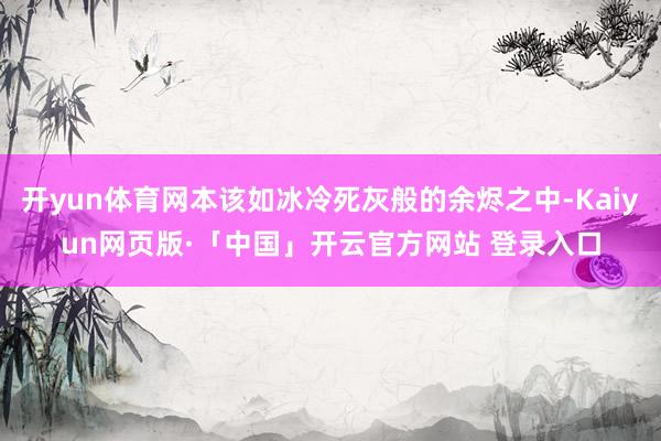 开yun体育网本该如冰冷死灰般的余烬之中-Kaiyun网页版·「中国」开云官方网站 登录入口