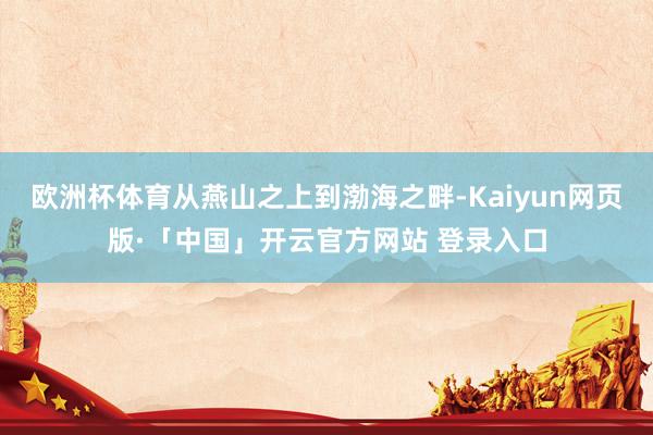 欧洲杯体育从燕山之上到渤海之畔-Kaiyun网页版·「中国」开云官方网站 登录入口