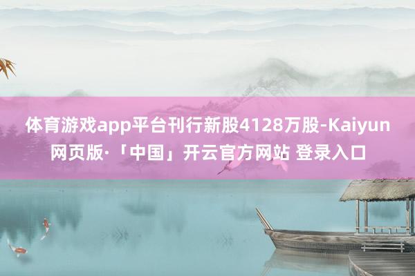 体育游戏app平台刊行新股4128万股-Kaiyun网页版·「中国」开云官方网站 登录入口