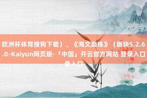 欧洲杯体育搜狗下载）、《海文磨练》（版块5.2.6.0-Kaiyun网页版·「中国」开云官方网站 登录入口